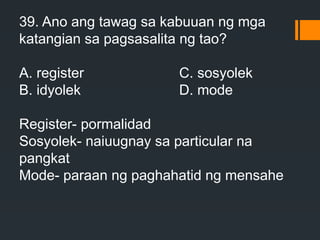 39. Ano ang tawag sa kabuuan ng mga
katangian sa pagsasalita ng tao?
A. register C. sosyolek
B. idyolek D. mode
Register- pormalidad
Sosyolek- naiuugnay sa particular na
pangkat
Mode- paraan ng paghahatid ng mensahe
 