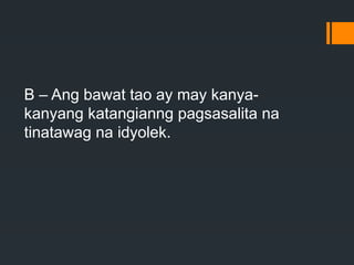 B – Ang bawat tao ay may kanya-
kanyang katangianng pagsasalita na
tinatawag na idyolek.
 