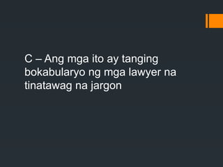 C – Ang mga ito ay tanging
bokabularyo ng mga lawyer na
tinatawag na jargon
 
