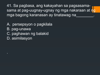 41. Sa pagbasa, ang kakayahan sa pagsasama-
sama at pag-uugnay-ugnay ng mga nakaraan at ng
mga bagong karanasan ay tinatawag na________.
A. persepsyon o pagkilala
B. pag-unawa
C. paghawan ng balakid
D. asimilasyon
.
 