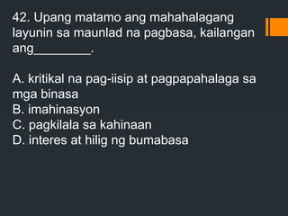42. Upang matamo ang mahahalagang
layunin sa maunlad na pagbasa, kailangan
ang________.
A. kritikal na pag-iisip at pagpapahalaga sa
mga binasa
B. imahinasyon
C. pagkilala sa kahinaan
D. interes at hilig ng bumabasa
 