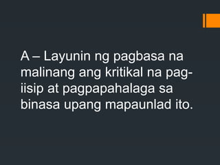 A – Layunin ng pagbasa na
malinang ang kritikal na pag-
iisip at pagpapahalaga sa
binasa upang mapaunlad ito.
 