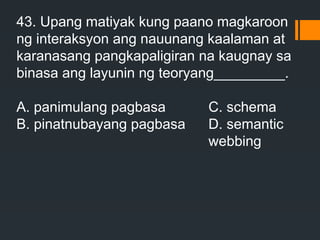 43. Upang matiyak kung paano magkaroon
ng interaksyon ang nauunang kaalaman at
karanasang pangkapaligiran na kaugnay sa
binasa ang layunin ng teoryang_________.
A. panimulang pagbasa C. schema
B. pinatnubayang pagbasa D. semantic
webbing
 