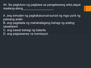 44. Sa pagtuturo ng pagbasa sa pangalawang wika,dapat
isaalang-alang__________________.
A. ang simulain ng pagkakasunud-sunod ng mga yunit ng
paksang aralin
B. ang pagtatala ng mahahalagang bahagi ng araling
sasaklawin
C. ang bawat bahagi ng balarila
D. ang pagsasanay na transisyon
 