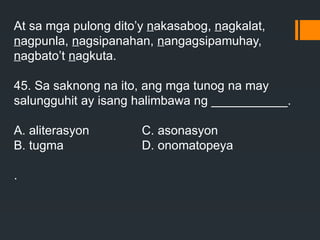 At sa mga pulong dito’y nakasabog, nagkalat,
nagpunla, nagsipanahan, nangagsipamuhay,
nagbato’t nagkuta.
45. Sa saknong na ito, ang mga tunog na may
salungguhit ay isang halimbawa ng ___________.
A. aliterasyon C. asonasyon
B. tugma D. onomatopeya
.
 