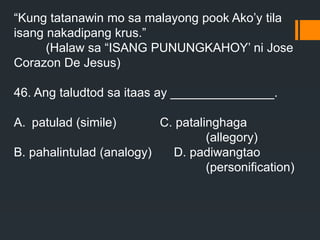 “Kung tatanawin mo sa malayong pook Ako’y tila
isang nakadipang krus.”
(Halaw sa “ISANG PUNUNGKAHOY’ ni Jose
Corazon De Jesus)
46. Ang taludtod sa itaas ay _______________.
A. patulad (simile) C. patalinghaga
(allegory)
B. pahalintulad (analogy) D. padiwangtao
(personification)
 