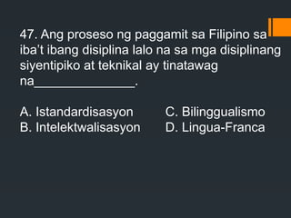 47. Ang proseso ng paggamit sa Filipino sa
iba’t ibang disiplina lalo na sa mga disiplinang
siyentipiko at teknikal ay tinatawag
na______________.
A. Istandardisasyon C. Bilinggualismo
B. Intelektwalisasyon D. Lingua-Franca
 