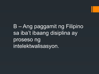 B – Ang paggamit ng Filipino
sa iba’t ibaang disiplina ay
proseso ng
intelektwalisasyon.
 