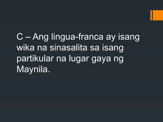 C – Ang lingua-franca ay isang
wika na sinasalita sa isang
partikular na lugar gaya ng
Maynila.
 
