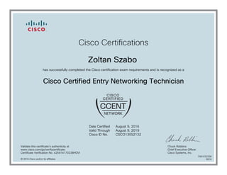 Cisco Certifications
Zoltan Szabo
has successfully completed the Cisco certification exam requirements and is recognized as a
Cisco Certified Entry Networking Technician
Date Certified
Valid Through
Cisco ID No.
August 9, 2016
August 9, 2019
CSCO13052132
Validate this certificate's authenticity at
www.cisco.com/go/verifycertificate
Certificate Verification No. 425914170238HOVI
Chuck Robbins
Chief Executive Officer
Cisco Systems, Inc.
© 2016 Cisco and/or its affiliates
7081032338
0816
 