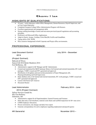 (780) 915-4530•sherrylien@hotmail.com
Sherry Lien
HIGHLIGHTS OF QUALIFICATIONS:
• 10 years + work experience within Office Management, Human Resources, Payroll Supervisor, and
as Cost Control Specialist.
• Completed Norquest College Office Administration Program with Honours.
• Excellent organizational and management skills
• Strong working knowledge of union and non-union provincial payroll regulations and accounting
principles.
• Proficient in all Microsoft Office Applications.
• Adept in Oracle, Accpac, Ceridian, Citrix/Mas200, FoxPro and GrandMast.
• Typing skills of 80+ WPM.
• Have extensive background in both Corporate and Project office environments.
PROFESSIONAL EXPERIENCE:
Lead Document Control July 2014 – December
2014
(Project Contract)
Babcock & Wilcox
Suncor Fall 2014 Boiler Shutdown 2014
Fort McMurray, AB
• Administrative support to QC Manager and QC Administrator.
• Created and maintained the B&W hardcopy library of all internal and external transmittals, IFC work
packages, TARR’s issued and ITP’s generated and approved.
• Distribution of all updates and received documentation to Project Management, QC,
Planning/Scheduling and Field Supervision.
• Daily database entry of all internal and external transmittals, IFC work packages, TARR’s issued and
ITP’s generated and approved.
• Liaison with Suncor QA Turnover
• Document Runner
Lead Administrator February 2014 – June
2014 (Project Contract)
Safway Services Canada Inc.
IOL Esso Refinery
Edmonton, AB
• Administrative support for all Superintendents, General Foremen and Foremen.
• Daily data entry of all timesheets, material count sheets and scaffold inspections for 60+ man crews.
• CDMS Employee Allocations.
• Process termination, rate changes and daily force report.
• Generate correspondence for active employees regarding employment and payroll queries
HR Generalist November 2013 –
 