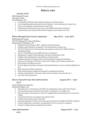 (780) 915-4530•sherrylien@hotmail.com
Sherry Lien
January 2014
KBR Industrial Canada
Syncrude Canada
Fort McMurray, AB
• Coordinating mobilization and tracking of employees and subcontractors
• Assist scheduling camp booking and travel for employee’s and subcontractors coming to site
• Liaison with employees and contractors arriving at site
• Onboarding and liaising with all new hires to site (KBR and Syncrude orientations)
• Communication with corporate HR and Payroll groups in processing all new hires
Office Manager/Cost Control Specialist May 2012 – June 2013
KBR Industrial Canada
Fall 2012/Spring 2013 Suncor Shutdown
Edmonton/Fort McMurray, AB
• Mobilization and tracking of 1200+ employees and subcontractors
• Schedule camp booking for all employee’s and subcontractors coming to site
• 2012/2013 Project Cost Control reporting and tracking for submission to KBR and Suncor
management groups
• Assist in onboarding processes (KBR and Suncor orientations)
• Management of support staff (timekeepers and safety administration staff)
• Establish safety administration responsibilities and requirements
• Establish procedures for keying of time, payroll regulations and paystub distribution
• Inventory and ordering of 2012/2013 project office supplies and IT/cellular requirements
• Daily keying of timesheets into SAP
• Provide support and posting of all project information/bulletins (ie; Suncor schedule, KBR policies
etc.)
• Daily project Force Report submission
• Daily meeting minutes compiled and submitted to management and leads
• Tracking and distribution of all project safety incentives (jackets, hats, gift cards etc.)
• Log of all worker absenteeism
Senior Payroll/Virtual Site Administrator August 2011 – April
2012
Jacobs Engineering Group Inc.
Edmonton/Calgary, AB
• Daily data entry of all timesheets and LEM’s for multiple legal entities under Triton Projects.
• Tracked and processed terminations and transfers of employees over multiple sites.
• Processed regular weekly payroll, as well as all supplemental and termination pay, for sites across
Canada.
• Acting liaison between site managers and corporate office.
• Tracked current and new client work orders
• Generated reporting for WCB as well as processing remittances for Health and Welfare remittance
• Generate employment confirmation correspondence for active and inactive employees
• Assisted in implementing new global payroll software.
Lead Administrator August 2010 – July
2011
 