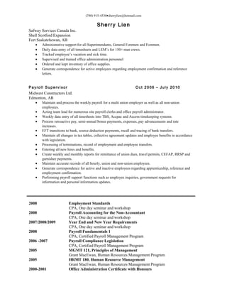 (780) 915-4530•sherrylien@hotmail.com
Sherry Lien
Safway Services Canada Inc.
Shell Scotford Expansion
Fort Saskatchewan, AB
• Administrative support for all Superintendants, General Foremen and Foremen.
• Daily data entry of all timesheets and LEM’s for 150+ man crews.
• Tracked employee’s vacation and sick time.
• Supervised and trained office administration personnel
• Ordered and kept inventory of office supplies.
• Generate correspondence for active employees regarding employment confirmation and reference
letters.
Payroll Supervisor Oct 2006 – July 2010
Midwest Constructors Ltd.
Edmonton, AB
• Maintain and process the weekly payroll for a multi union employer as well as all non-union
employees.
• Acting team lead for numerous site payroll clerks and office payroll administrator.
• Weekly data entry of all timesheets into TBS, Accpac and Access timekeeping systems.
• Process retroactive pay, semi-annual bonus payments, expenses, pay advancements and rate
increases.
• EFT transitions to bank, source deduction payments, recall and tracing of bank transfers.
• Maintain all changes in tax tables, collective agreement updates and employee benefits in accordance
with legislation.
• Processing of terminations, record of employment and employee transfers.
• Entering all new hires and benefits.
• Create weekly and monthly reports for remittance of union dues, travel permits, CEFAP, RRSP and
garnishee payments.
• Maintain accurate records of all hourly, union and non-union employees.
• Generate correspondence for active and inactive employees regarding apprenticeship, reference and
employment confirmation.
• Performing payroll support functions such as employee inquiries, government requests for
information and personal information updates.
2008 Employment Standards
CPA, One day seminar and workshop
2008 Payroll Accounting for the Non-Accountant
CPA, One day seminar and workshop
2007/2008/2009 Year End and New Year Requirements
CPA, One day seminar and workshop
2008 Payroll Fundamentals 1
CPA, Certified Payroll Management Program
2006 -2007 Payroll Compliance Legislation
CPA, Certified Payroll Management Program
2005 MGMT 121, Principles of Management
Grant MacEwan, Human Resources Management Program
2005 HRMT 180, Human Resource Management
Grant MacEwan, Human Resources Management Program
2000-2001 Office Administration Certificate with Honours
 