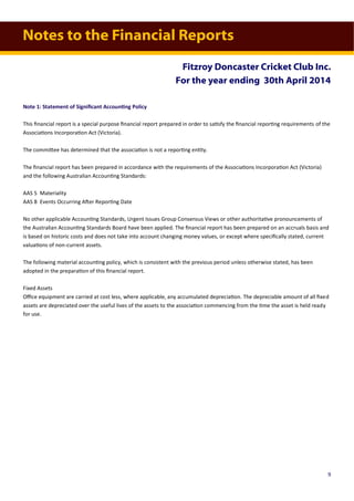 Notes to the Financial Reports
Fitzroy Doncaster Cricket Club Inc.
For the year ending 30th April 2014
Note 1: Statement of Significant Accounting Policy
This financial report is a special purpose financial report prepared in order to satisfy the financial reporting requirements of the
Associations Incorporation Act (Victoria).
The committee has determined that the association is not a reporting entity.
The financial report has been prepared in accordance with the requirements of the Associations Incorporation Act (Victoria)
and the following Australian Accounting Standards:
AAS 5 Materiality
AAS 8 Events Occurring After Reporting Date
No other applicable Accounting Standards, Urgent Issues Group Consensus Views or other authoritative pronouncements of
the Australian Accounting Standards Board have been applied. The financial report has been prepared on an accruals basis and
is based on historic costs and does not take into account changing money values, or except where specifically stated, current
valuations of non-current assets.
The following material accounting policy, which is consistent with the previous period unless otherwise stated, has been
adopted in the preparation of this financial report.
Fixed Assets
Office equipment are carried at cost less, where applicable, any accumulated depreciation. The depreciable amount of all fixed
assets are depreciated over the useful lives of the assets to the association commencing from the time the asset is held ready
for use.
9
 