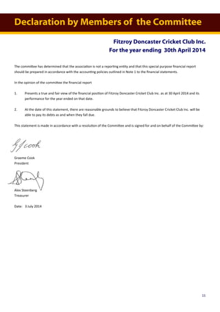 Declaration by Members of the Committee
Fitzroy Doncaster Cricket Club Inc.
For the year ending 30th April 2014
The committee has determined that the association is not a reporting entity and that this special purpose financial report
should be prepared in accordance with the accounting policies outlined in Note 1 to the financial statements.
In the opinion of the committee the financial report
1. Presents a true and fair view of the financial position of Fitzroy Doncaster Cricket Club Inc. as at 30 April 2014 and its
performance for the year ended on that date.
2. At the date of this statement, there are reasonable grounds to believe that Fitzroy Doncaster Cricket Club Inc. will be
able to pay its debts as and when they fall due.
This statement is made in accordance with a resolution of the Committee and is signed for and on behalf of the Committee by:
Graeme Cook
President
Alex Steenberg
Treasurer
Date: 3 July 2014
11
 
