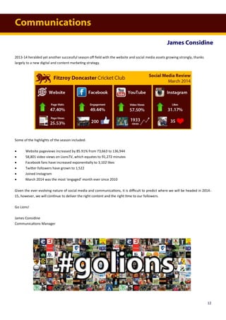 Communications
James Considine
12
2013-14 heralded yet another successful season off field with the website and social media assets growing strongly, thanks
largely to a new digital and content marketing strategy.
Some of the highlights of the season included:
 Website pageviews increased by 85.91% from 73,663 to 136,944
 58,801 video views on LionsTV, which equates to 91,272 minutes
 Facebook fans have increased exponentially to 3,102 likes
 Twitter followers have grown to 1,522
 Joined Instagram
 March 2014 was the most ‘engaged’ month ever since 2010
Given the ever-evolving nature of social media and communications, it is difficult to predict where we will be headed in 2014-
15, however, we will continue to deliver the right content and the right time to our followers.
Go Lions!
James Considine
Communications Manager
 