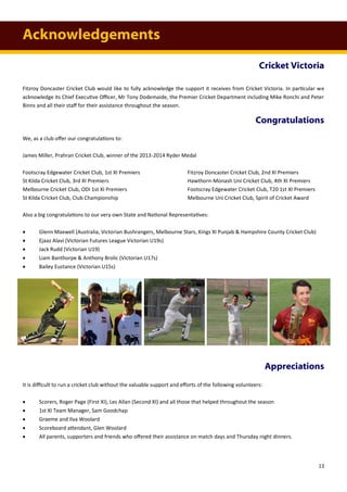 Acknowledgements
Cricket Victoria
Fitzroy Doncaster Cricket Club would like to fully acknowledge the support it receives from Cricket Victoria. In particular we
acknowledge its Chief Executive Officer, Mr Tony Dodemaide, the Premier Cricket Department including Mike Ronchi and Peter
Binns and all their staff for their assistance throughout the season.
Congratulations
We, as a club offer our congratulations to:
James Miller, Prahran Cricket Club, winner of the 2013-2014 Ryder Medal
Footscray Edgewater Cricket Club, 1st XI Premiers Fitzroy Doncaster Cricket Club, 2nd XI Premiers
St Kilda Cricket Club, 3rd XI Premiers Hawthorn-Monash Uni Cricket Club, 4th XI Premiers
Melbourne Cricket Club, ODI 1st XI Premiers Footscray Edgewater Cricket Club, T20 1st XI Premiers
St Kilda Cricket Club, Club Championship Melbourne Uni Cricket Club, Spirit of Cricket Award
Also a big congratulations to our very own State and National Representatives:
 Glenn Maxwell (Australia, Victorian Bushrangers, Melbourne Stars, Kings XI Punjab & Hampshire County Cricket Club)
 Ejaaz Alavi (Victorian Futures League Victorian U19s)
 Jack Rudd (Victorian U19)
 Liam Banthorpe & Anthony Brolic (Victorian U17s)
 Bailey Eustance (Victorian U15s)
Appreciations
It is difficult to run a cricket club without the valuable support and efforts of the following volunteers:
 Scorers, Roger Page (First XI), Les Allan (Second XI) and all those that helped throughout the season
 1st XI Team Manager, Sam Goodchap
 Graeme and Ilva Woolard
 Scoreboard attendant, Glen Woolard
 All parents, supporters and friends who offered their assistance on match days and Thursday night dinners.
13
 