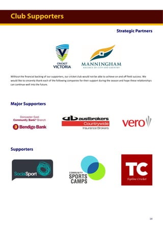 Club Supporters
Major Supporters
Supporters
Without the financial backing of our supporters, our cricket club would not be able to achieve on and off field success. We
would like to sincerely thank each of the following companies for their support during the season and hope these relationships
can continue well into the future.
Strategic Partners
14
 