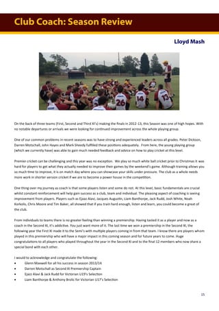 Club Coach: Season Review
Lloyd Mash
On the back of three teams (First, Second and Third XI’s) making the finals in 2012-13, this Season was one of high hopes. With
no notable departures or arrivals we were looking for continued improvement across the whole playing group.
One of our common problems in recent seasons was to have strong and experienced leaders across all grades. Peter Dickson,
Darren Motschall, John Hayes and Mark Sheedy fulfilled these positions adequately. From here, the young playing group
(which we currently have) was able to gain much needed feedback and advice on how to play cricket at this level.
Premier cricket can be challenging and this year was no exception. We play so much white ball cricket prior to Christmas it was
hard for players to get what they actually needed to improve their games by the weekend’s game. Although training allows you
so much time to improve, it is on match day where you can showcase your skills under pressure. The club as a whole needs
more work in shorter version cricket if we are to become a power house in the competition.
One thing over my journey as coach is that some players listen and some do not. At this level, basic fundamentals are crucial
whilst constant reinforcement will help gain success as a club, team and individual. The pleasing aspect of coaching is seeing
improvement from players. Players such as Ejaaz Alavi, Jacques Augustin, Liam Banthorpe, Jack Rudd, Josh White, Noah
Korkolis, Chris Moore and Tim Baker, all showed that if you train hard enough, listen and learn, you could become a great of
the club.
From individuals to teams there is no greater feeling than winning a premiership. Having tasted it as a player and now as a
coach in the Second XI, it’s addictive. You just want more of it. The last time we won a premiership in the Second XI, the
following year the First XI made it to the Semi’s with multiple players coming in from that team. I know there are players whom
played in this premiership who will have a major impact in this coming season and for future years to come. Huge
congratulations to all players who played throughout the year in the Second XI and to the final 12 members who now share a
special bond with each other.
I would to acknowledge and congratulate the following:
 Glenn Maxwell for all his success in season 2013/14
 Darren Motschall as Second XI Premiership Captain
 Ejazz Alavi & Jack Rudd for Victorian U19’s Selection
 Liam Banthorpe & Anthony Brolic for Victorian U17’s Selection
15
 