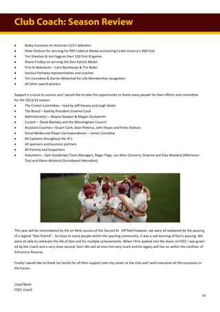 Club Coach: Season Review
 Bailey Eustance on Victorian U15’s Selection
 Peter Dickson for winning his fifth Liddicut Medal and joining Cicket Victoria’s 200 Club
 Tim Sheehan & Jon Fagg on their 150 First XI games
 Shane Findlay on winning the Don Patrick Medal
 First XI debutants – Liam Banthorpe & Tim Baker
 Various Pathway representatives and coaches
 Tim Considine & Darren Motschall for Life Membership recognition
 All other award winners
Support is crucial to success and I would like to take this opportunity to thank many people for their efforts and committee
for the 2013/14 season:
 The Cricket Committee – lead by Jeff Harvey and Leigh Watts
 The Board – lead by President Graeme Cook
 Administrators – Wayne Stewart & Megan Duckworth
 Curator – David Blackley and the Manningham Council
 Assistant Coaches—Stuart Clark, Sean Pietersz, John Hayes and Peter Dickson
 Social Media and Player Correspondence— James Considine
 All Captains throughout the XI’s
 All sponsors and business partners
 All Parents and Supporters
 Volunteers – Sam Goodchap (Team Manager), Roger Page, Les Allan (Scorers), Graeme and Elva Woolard (Afternoon
Tea) and Glenn Woolard (Scoreboard Attendant).
This year will be remembered by the on field success of the Second XI. Off field however, we were all saddened by the passing
of a legend “Don Patrick”. So close to many people within the sporting community, it was a sad learning of Don’s passing. We
were all able to celebrate the life of Don and his multiple achievements. When I first walked into the doors at FDCC I was greet-
ed by the Coach and a very close second, Don! We will all miss him very much and his legacy will live on within the confines of
Schramms Reserve.
Finally I would like to thank my family for all their support over my career at the club and I wish everyone all the successes in
the future.
Lloyd Mash
FDCC Coach
16
 
