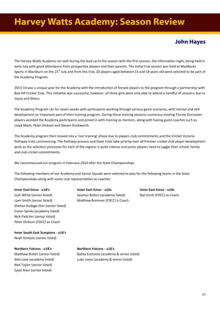 Harvey Watts Academy: Season Review
John Hayes
The Harvey-Watts Academy ran well during the lead up to the season with the first session, the information night, being held in
early July with good attendance from prospective players and their parents. The initial trial session was held at Maddocks
Sports in Blackburn on the 21st
July and from this trial, 20 players aged between 13 and 18 years old were selected to be part of
the Academy Program.
2013-14 was a unique year for the Academy with the introduction of female players to the program through a partnership with
Box Hill Cricket Club. This initiative was successful, however, all three girls were only able to attend a handful of sessions due to
injury and illness.
The Academy Program ran for seven weeks with participants working through various game scenarios, with mental and skill
development an important part of their training program. During these training sessions numerous existing Fitzroy Doncaster
players assisted the Academy participants and joined in with training as mentors, along with having guest coaches such as
Lloyd Mash, Peter Dickson and Steven Duckworth.
The Academy program then moved into a ‘non training’ phase due to players club commitments and the Cricket Victoria
Pathway trials commencing. The Pathway process and State trials take priority over all Premier cricket club player development
work as the selection processes for each of the regions is quite intense and junior players need to juggle their school, family
and club cricket commitments.
We recommenced our program in February 2014 after the State Championships.
The following members of our Academy and Senior Squads were selected to play for the following teams in the State
Championships along with some club representation as coaches:
Inner East Emus - u18's Inner East Emus - u16s Inner East Emus - u14s
Josh White (senior listed) Seamus Bolton (academy listed) Nat Vardi (FDCC) as Coach
Liam Smith (senior listed) Matthew Bremner (FDCC) is Coach
Shehan Kudage-Don (senior listed)
Conor Spinks (academy listed)
Nick Fletcher (senior listed)
Peter Dickson (FDCC) as Coach
Inner South East Scorpions - u16's
Noah Korkolis (senior listed)
Northern Falcons - u18's Northern Falcons - u16's
Matthew Bullen (senior listed) Bailey Eustance (academy & senior listed)
Alex Love (academy listed) Luke Joyce (academy & senior listed)
Ned Taylor (senior listed)
Ejaaz Alavi (senior listed)
17
 