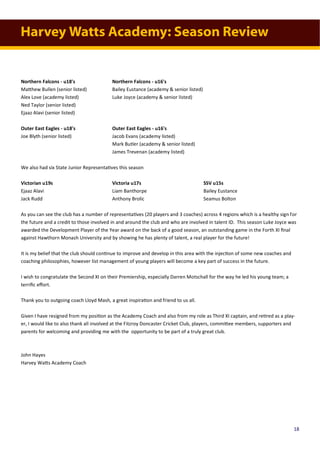 Harvey Watts Academy: Season Review
Northern Falcons - u18's Northern Falcons - u16's
Matthew Bullen (senior listed) Bailey Eustance (academy & senior listed)
Alex Love (academy listed) Luke Joyce (academy & senior listed)
Ned Taylor (senior listed)
Ejaaz Alavi (senior listed)
Outer East Eagles - u18's Outer East Eagles - u16's
Joe Blyth (senior listed) Jacob Evans (academy listed)
Mark Butler (academy & senior listed)
James Trevenan (academy listed)
We also had six State Junior Representatives this season
Victorian u19s Victoria u17s SSV u15s
Ejaaz Alavi Liam Banthorpe Bailey Eustance
Jack Rudd Anthony Brolic Seamus Bolton
As you can see the club has a number of representatives (20 players and 3 coaches) across 4 regions which is a healthy sign for
the future and a credit to those involved in and around the club and who are involved in talent ID. This season Luke Joyce was
awarded the Development Player of the Year award on the back of a good season, an outstanding game in the Forth XI final
against Hawthorn Monash University and by showing he has plenty of talent, a real player for the future!
It is my belief that the club should continue to improve and develop in this area with the injection of some new coaches and
coaching philosophies, however list management of young players will become a key part of success in the future.
I wish to congratulate the Second XI on their Premiership, especially Darren Motschall for the way he led his young team; a
terrific effort.
Thank you to outgoing coach Lloyd Mash, a great inspiration and friend to us all.
Given I have resigned from my position as the Academy Coach and also from my role as Third XI captain, and retired as a play-
er, I would like to also thank all involved at the Fitzroy Doncaster Cricket Club, players, committee members, supporters and
parents for welcoming and providing me with the opportunity to be part of a truly great club.
John Hayes
Harvey Watts Academy Coach
18
 