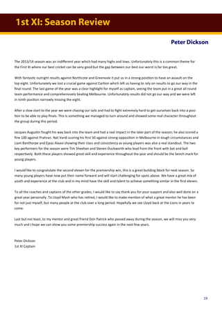 1st XI: Season Review
Peter Dickson
The 2013/14 season was an indifferent year which had many highs and lows. Unfortunately this is a common theme for
the First XI where our best cricket can be very good but the gap between our best our worst is far too great.
With fantastic outright results against Northcote and Greenvale it put us in a strong position to have an assault on the
top eight. Unfortunately we lost a crucial game against Carlton which left us having to rely on results to go our way in the
final round. The last game of the year was a clear highlight for myself as captain, seeing the team put in a great all round
team performance and comprehensively beating Melbourne. Unfortunately results did not go our way and we were left
in ninth position narrowly missing the eight.
After a slow start to the year we were chasing our tails and had to fight extremely hard to get ourselves back into a posi-
tion to be able to play finals. This is something we managed to turn around and showed some real character throughout
the group during this period.
Jacques Augustin fought his way back into the team and had a real impact in the later part of the season; he also scored a
fine 100 against Prahran. Nat Vardi scoring his first 50 against strong opposition in Melbourne in tough circumstances and
Liam Banthorpe and Ejaaz Alaavi showing their class and consistency as young players was also a real standout. The two
key performers for the season were Tim Sheehan and Steven Duckworth who lead from the front with bat and ball
respectively. Both these players showed great skill and experience throughout the year and should be the bench mark for
young players.
I would like to congratulate the second eleven for the premiership win, this is a great building block for next season. So
many young players have now put their name forward and will start challenging for spots above. We have a great mix of
youth and experience at the club and in my mind have the skill and talent to achieve something similar in the first eleven.
To all the coaches and captains of the other grades, I would like to say thank you for your support and also well done on a
great year personally. To Lloyd Mash who has retired, I would like to make mention of what a great mentor he has been
for not just myself, but many people at the club over a long period. Hopefully we see Lloyd back at the Lions in years to
come.
Last but not least, to my mentor and great friend Don Patrick who passed away during the season, we will miss you very
much and I hope we can show you some premiership success again in the next few years.
Peter Dickson
1st XI Captain
19
 