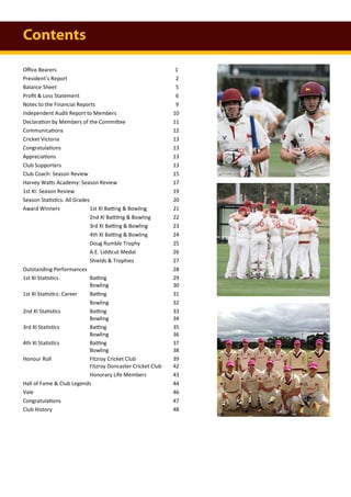 Office Bearers 1
President’s Report 2
Balance Sheet 5
Profit & Loss Statement 6
Notes to the Financial Reports 9
Independent Audit Report to Members 10
Declaration by Members of the Committee 11
Communications 12
Cricket Victoria 13
Congratulations 13
Appreciations 13
Club Supporters 13
Club Coach: Season Review 15
Harvey Watts Academy: Season Review 17
1st XI: Season Review 19
Season Statistics: All Grades 20
Award Winners 1st XI Batting & Bowling 21
2nd XI Battting & Bowling 22
3rd XI Batting & Bowling 23
4th XI Batting & Bowling 24
Doug Rumble Trophy 25
A.E. Liddicut Medal 26
Shields & Trophies 27
Outstanding Performances 28
1st XI Statistics Batting 29
Bowling 30
1st XI Statistics: Career Batting 31
Bowling 32
2nd XI Statistics Batting 33
Bowling 34
3rd XI Statistics Batting 35
Bowling 36
4th XI Statistics Batting 37
Bowling 38
Honour Roll Fitzroy Cricket Club 39
Fitzroy Doncaster Cricket Club 42
Honorary Life Members 43
Hall of Fame & Club Legends 44
Vale 46
Congratulations 47
Club History 48
Contents
 