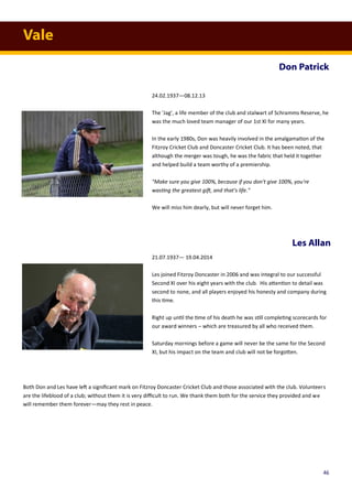 Vale
Don Patrick
Les Allan
24.02.1937—08.12.13
The 'Jag', a life member of the club and stalwart of Schramms Reserve, he
was the much loved team manager of our 1st XI for many years.
In the early 1980s, Don was heavily involved in the amalgamation of the
Fitzroy Cricket Club and Doncaster Cricket Club. It has been noted, that
although the merger was tough, he was the fabric that held it together
and helped build a team worthy of a premiership.
"Make sure you give 100%, because if you don't give 100%, you're
wasting the greatest gift, and that's life."
We will miss him dearly, but will never forget him.
21.07.1937— 19.04.2014
Les joined Fitzroy Doncaster in 2006 and was integral to our successful
Second XI over his eight years with the club. His attention to detail was
second to none, and all players enjoyed his honesty and company during
this time.
Right up until the time of his death he was still completing scorecards for
our award winners – which are treasured by all who received them.
Saturday mornings before a game will never be the same for the Second
XI, but his impact on the team and club will not be forgotten.
Both Don and Les have left a significant mark on Fitzroy Doncaster Cricket Club and those associated with the club. Volunteers
are the lifeblood of a club; without them it is very difficult to run. We thank them both for the service they provided and we
will remember them forever—may they rest in peace.
46
 