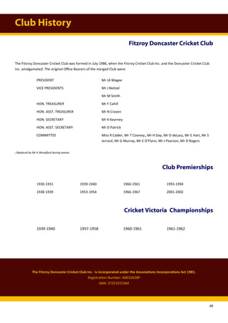 Club History
Fitzroy Doncaster Cricket Club
The Fitzroy Doncaster Cricket Club Inc. is incorporated under the Associations Incorporations Act 1981.
Registration Number: A0016628P
ABN: 37251915364
The Fitzroy Doncaster Cricket Club was formed in July 1986, when the Fitzroy Cricket Club Inc. and the Doncaster Cricket Club
Inc. amalgamated. The original Office Bearers of the merged Club were:
PRESIDENT Mr JA Magee
VICE PRESIDENTS Mr J Beitzel
Mr M Smith
HON. TREASURER Mr F Cahill
HON. ASST. TREASURER Mr N Craven
HON. SECRETARY Mr K Kearney
HON. ASST. SECRETARY Mr D Patrick
COMMITTEE Miss R Calder, Mr T Cooney₁, Mr H Day, Mr D deLacy, Mr E Hart, Mr S
Jerrard, Mr G Murray, Mr E O’Flynn, Mr J Pearson, Mr D Rogers
₁ Replaced by Mr A Woodford during season
Club Premierships
1930-1931 1939-1940 1960-1961 1993-1994
1938-1939 1953-1954 1966-1967 2001-2002
Cricket Victoria Championships
1939-1940 1957-1958 1960-1961 1961-1962
48
 