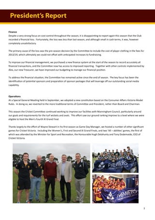 Finance
Despite a very strong focus on cost control throughout the season, it is disappointing to report again this season that the Club
recorded a financial loss. Fortunately, the loss was less than last season, and although small in cash terms, it was, however
completely unsatisfactory.
The primary cause of the loss was the pre-season decision by the Committee to include the cost of player clothing in the fees for
2013/14, which ultimately we could not offset with anticipated increases to fundraising.
To improve our financial management, we purchased a new finance system at the start of the season to record accurately all
financial transactions, and the Committee now has access to improved reporting. Together with other controls implemented by
Alex, our new Treasurer, we have improved our budgeting to manage our financial position.
To address the financial situation, the Committee has remained active since the end of season. The key focus has been the
identification of potential sponsors and preparation of sponsor packages that will leverage off our outstanding social media
capability.
Operations
At a Special General Meeting held in September, we adopted a new constitution based on the Consumer Affairs Victoria Model
Rules. In doing so, we reverted to the more traditional terms of Committee and President, rather than Board and Chairman.
This season the Cricket Committee continued working to improve our facilities with Manningham Council, particularly around
our goals and requirements for the turf wickets and ovals. This effort saw our ground ranking improve to a level where we were
eligible to host the Men’s Fourth XI Grand Final.
Thanks largely to the effort of Wayne Stewart in his first season as Game Day Manager, we hosted a number of other significant
games for Cricket Victoria. Including the Women’s, First and Second XI Grand Finals, and two ‘All – abilities’ games, the first of
which was attended by the Minister for Sport and Recreation, the Honourable Hugh Delahunty and Tony Dodemaide, CEO of
Cricket Victoria.
President’s Report
3
 