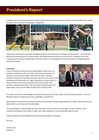 In addition, Schramms Reserve became the training venue for the Australian Women’s Cricket Team, the Southern Stars, before
leaving for their successful T20 campaign in Bangladesh.
These events at Schramms were important opportunities for us to showcase our facilities to Cricket Victoria. The Committee
believes Schramms Reserve is in a great location, with good facilities and easy access from the city, enabling it to be a key
cricketing venue in the City of Manningham. We will continue to work alongside the Council with the aim of developing the
facilities accordingly.
Community
In the community, our alliance with the Manningham Cricket Club, is an
important initiative for both of our Clubs and continues to develop. For
example, this season Manningham Cricket Club ran their ‘in2cricket’
program at Schramms on Saturday mornings. We have a role to assist in the
development of cricket within our region, particularly in junior cricket. It is
consistent with Cricket Victoria’s direction for Premier Cricket, and it
provides an opportunity for both clubs to fundraise jointly through much
larger events, such as the breakfast function held in February 2014.
In closing, I would like to acknowledge the hard work of everyone on the Committee and the Cricket Committee. I can assure
Members that we are determined to be a sustainably, successful club.
Special thanks to our volunteers, particularly Graeme, Ilva and Glenn Woolard, Roger Page and Les Allan, and the parents who
have helped on match days and Thursday nights.
The sad passing of our long standing volunteers, Don Patrick and Les Allan this season, gave us cause to reflect on how
important volunteers are to the fabric of clubs, and a great satisfaction in life is being able to give to others.
Finally, I would like to acknowledge Cricket Victoria whose support is invaluable.
Go Lions!
Graeme Cook
President
President’s Report
4
 