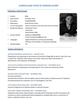 CURRICULUM VITAE OF KENDON SHARP
• Gender: Male
• Date of birth: 2 October 1991
• ID number: 9110025056084
• Nationality: South African citizen
• Current Occupation: Honours Student at the University of the Free State
• Residential Address: 16 Maarten Street
Universitas
Bloemfontein 9301
• Contact Details: Cellphone: 0828969000
E-mail: kendonsharp@gmail.com
• Languages: English (Proficient in writing and speaking)
Afrikaans (Intermediate in writing and speaking)
• Disadvantaged: No
BUSKING EXPERIENCE (JANUARY 2013 – JANUARY 2015)
Played guitar and sang songs at the entrance to Constantia Village Mall as well as Food Court area
in Cape Town. Played at retail outlets such as Spar, Food Lovers Mart and Checkers in
Bloemfontein, Port Shepstone and Margate.
FEGO CAFÉ & KADONIES PIZZA RESTAURANT (JANUARY 2013 – NOVEMBER 2013)
Music Performer: Played guitar and sang songs for 2 hour slots over weekends at both
Restaurants.
WOZANI AFRICA (JANUARY 2009 – DECEMBER 2009)
Promotional Worker:
Awarded ‘Best Promoter’ with the highest sales of starter packs in holiday season for ‘Vodacom’.
Promoted products for companies such as ‘Cleo Magazine’ and ‘KFC’
LIFEGUARDS AFRICA (APRIL 2009 – DECEMBER 2009)
Voluntary Lifeguard at St. Michael’s Beach in and out of season.
MACSHARP TIMBERS (NOVEMBER 2005 – DECEMBER 2005)
Shadowed under Owner, Wayne Sharp in assisting with the drawing up of off-site quotations for
customers as well as working with fellow employees to complete jobs such as construction of
built-in-cupboards, kitchen units, etc.
PERSONAL PARTICULARS
WORK EXPERIENCE
 