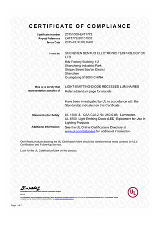 C E R T I F I C A T E O F C O M P L I A N C E
Certificate Number 20151008-E471772
Report Reference E471772-20151002
Issue Date 2015-OCTOBER-08
Bruce Mahrenholz, Director North American Certification Program
UL LLC
Any information and documentation involving UL Mark services are provided on behalf of UL LLC (UL) or any authorized licensee of UL. For questions, please
contact a local UL Customer Service Representative at http://ul.com/aboutul/locations/
Page 1 of 2
SHENZHEN BENTUO ELECTRONIC TECHNOLOGY CO
LTD
Issued to:
Bdz Factory Building 1-2
Shancheng Industrial Park
Shiyan Street Bao'an District
Shenzhen
Guangdong 518000 CHINA
LIGHT-EMITTING-DIODE RECESSED LUMINAIRESThis is to certify that
representative samples of Refer addendum page for models
Have been investigated by UL in accordance with the
Standard(s) indicated on this Certificate.
Standard(s) for Safety: UL 1598 & CSA C22.2 No. 250.0-08 Luminaires
UL 8750 Light Emitting Diode (LED) Equipment for Use in
Lighting Products
Additional Information: See the UL Online Certifications Directory at
www.ul.com/database for additional information
Only those products bearing the UL Certification Mark should be considered as being covered by UL's
Certification and Follow-Up Service.
Look for the UL Certification Mark on the product.
 