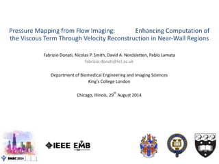 Pressure	Mapping	from	Flow	Imaging:													Enhancing	Computation	of	
the	Viscous	Term	Through	Velocity	Reconstruction	in	Near-Wall	Regions		
Fabrizio	Donati,	Nicolas	P.	Smith,	David	A.	Nordsletten,	Pablo	Lamata	
fabrizio.donati@kcl.ac.uk	
Department	of	Biomedical	Engineering	and	Imaging	Sciences	
King's	College	London	
Chicago,	Illinois,	29
th
	August	2014
 