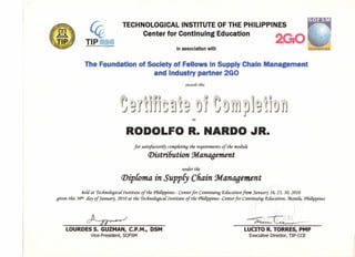 I .. ~
~
TECHNOLOGICAL INSTITUTE OF THE PHILIPPINES
Center for Continuing Education
in association with
e ndatlon of SocIety of Fellows In Supply Chain
and Industry partner 2GO
nageme
award's this
RODOLFO R. NARDO ~R.
for satisfactorily completinq tfie requirements of tfie moduie
(])istri6ution !Management
under tfie
(j)ipComa in SuppCy Chain 9danaoement
fieU at rrecfinofogica{Institute of tfie <Pfiifippines- Centerfor Continuing P,iucation from January 16, 23, 30, 2010
given this 3()t1iiay of January, 2010 at tfie rrecfinofogica{Institute of tfie <Pfiifippines-Centerfor Continuing P,iucation, :ManiCa,<Pfiifippines
~
LOURDES S. GUZMAN, C.P.MI, DSM
Vice-President, SOFSM
LUCITO R. TORRES, PMP
Executive Director, TIP-CCE
 