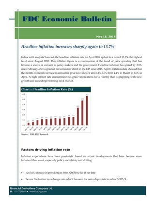 Headline inflation increases sharply again to 13.7%
FDC Economic Bulletin
Financial Derivatives Company Ltd.
: 01-7739889  www.fdcng.com
May 16, 2016
In line with analysts’ forecast, the headline inflation rate for April 2016 spiked to a record 13.7%, the highest
level since August 2010. This inflation figure is a continuation of the trend of price spiraling that has
become a source of concern to policy makers and the government. Headline inflation has spiked by 2.8%
since February after a gradual but consistent climb in the CPI since 2015. April’s inflation data showed that
the month-on-month increase in consumer price level slowed down by 0.6% from 2.2% in March to 1.6% in
April. A high interest rate environment has grave implications for a country that is grappling with slow
growth and an underperforming stock market.
Factors driving inflation rate
Inflation expectations have been pessimistic based on recent developments that have become more
turbulent than usual, especially policy uncertainty and drifting.
 A 67.6% increase in petrol prices from N86.50 to N145 per litre
 Severe fluctuation in exchange rate, which has seen the naira depreciate to as low N355/$
Source : NBS, FDC Research
Chart 1: Headline Inflation Rate (%)
 