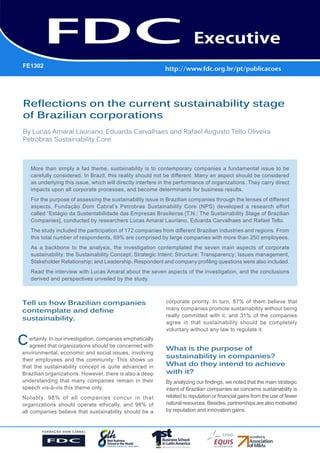 FE1302

Gestão Estratégica do Suprimento
e o Impacto no Desempenho das
Empresas Brasileiras
Reflections on the current sustainability stage
of Brazilian corporations
By Lucas Amaral Lauriano, Eduarda Carvalhaes and Rafael Augusto Tello Oliveira
Petrobras Sustainability Core

More than simply a fad theme, sustainability is to contemporary companies a fundamental issue to be
carefully considered. In Brazil, this reality should not be different. Many an aspect should be considered
as underlying this issue, which will directly interfere in the performance of organizations. They carry direct
impacts upon all corporate processes, and become determinants for business results.
For the purpose of assessing the sustainability issue in Brazilian companies through the lenses of different
aspects, Fundação Dom Cabral’s Petrobras Sustainability Core (NPS) developed a research effort
called “Estágio da Sustentabilidade das Empresas Brasileiras [T.N.: The Sustainability Stage of Brazilian
Companies], conducted by researchers Lucas Amaral Lauriano, Eduarda Carvalhaes and Rafael Tello.
The study included the participation of 172 companies from different Brazilian industries and regions. From
this total number of respondents, 69% are comprised by large companies with more than 250 employees.
As a backbone to the analysis, the investigation contemplated the seven main aspects of corporate
sustainability: the Sustainability Concept; Strategic Intent; Structure; Transparency; Issues management,
Stakeholder Relationship; and Leadership. Respondent and company profiling questions were also included.
Read the interview with Lucas Amaral about the seven aspects of the investigation, and the conclusions
derived and perspectives unveiled by the study.

Tell us how Brazilian companies
contemplate and define
sustainability.

C

ertainly. In our investigation, companies emphatically
agreed that organizations should be concerned with
environmental, economic and social issues, involving
their employees and the community. This shows us
that the sustainability concept is quite advanced in
Brazilian organizations. However, there is also a deep
understanding that many companies remain in their
speech vis-à-vis this theme only.
Notably, 98% of all companies concur in that
organizations should operate ethically, and 98% of
all companies believe that sustainability should be a

corporate priority. In turn, 87% of them believe that
many companies promote sustainability without being
really committed with it, and 31% of the companies
agree in that sustainability should be completely
voluntary without any law to regulate it.

What is the purpose of
sustainability in companies?
What do they intend to achieve
with it?
By analyzing our findings, we noted that the main strategic
intent of Brazilian companies as concerns sustainability is
related to reputation or financial gains from the use of fewer
natural resources. Besides, partnerships are also motivated
by reputation and innovation gains.

 
