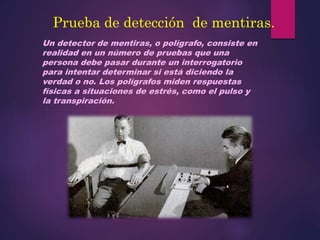 Prueba de detección de mentiras.
Un detector de mentiras, o polígrafo, consiste en
realidad en un número de pruebas que una
persona debe pasar durante un interrogatorio
para intentar determinar si está diciendo la
verdad o no. Los polígrafos miden respuestas
físicas a situaciones de estrés, como el pulso y
la transpiración.
 