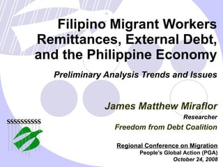 Filipino Migrant Workers Remittances, External Debt, and the Philippine Economy Preliminary Analysis Trends and Issues Regional Conference on Migration People's Global Action (PGA) October 24, 2008 James Matthew Miraflor Researcher Freedom from Debt Coalition 