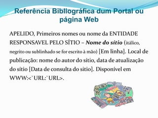 Referência Bibliográfica dum Portal ou
               página Web
APELIDO, Primeiros nomes ou nome da ENTIDADE
RESPONSAVEL PELO SÍTIO – Nome do sítio (itálico,
negrito ou sublinhado se for escrito à mão) [Em linha]. Local de
publicação: nome do autor do sítio, data de atualização
do sítio [Data de consulta do sitio]. Disponível em
WWW:<`URL:`URL>.
 