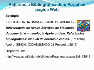 Referência Bibliográfica dum Portal ou
              página Web
Exemplo

BIBLIOTECA DA UNIVERSIDADE DE AVEIRO -
Universidade de Aveiro Serviços de biblioteca
documental e museologia Apoio on-line. Referências
bibliográficas: manual de normas e estilos. [Em linha].
Aveiro: SBIDM. [CONSULTADO 23 Fevereiro 2012]

Disponível em
http://www.ua.pt/sbidm/biblioteca/PageImage.aspx?id=12012
 