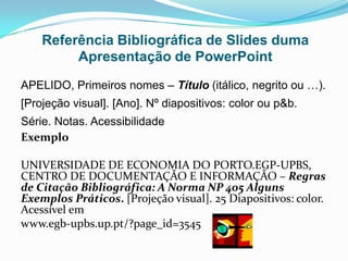 Referência Bibliográfica de Slides duma
         Apresentação de PowerPoint
APELIDO, Primeiros nomes – Título (itálico, negrito ou …).
[Projeção visual]. [Ano]. Nº diapositivos: color ou p&b.
Série. Notas. Acessibilidade
Exemplo

UNIVERSIDADE DE ECONOMIA DO PORTO.EGP-UPBS,
CENTRO DE DOCUMENTAÇÃO E INFORMAÇÃO – Regras
de Citação Bibliográfica: A Norma NP 405 Alguns
Exemplos Práticos. [Projeção visual]. 25 Diapositivos: color.
Acessível em
www.egb-upbs.up.pt/?page_id=3545
 