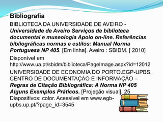 Bibliografia
BIBLIOTECA DA UNIVERSIDADE DE AVEIRO -
Universidade de Aveiro Serviços de biblioteca
documental e museologia Apoio on-line. Referências
bibliográficas normas e estilos: Manual Norma
Portuguesa NP 405. [Em linha]. Aveiro : SBIDM. [ 2010]
Disponível em
http://www.ua.pt/sbidm/biblioteca/PageImage.aspx?id=12012
UNIVERSIDADE DE ECONOMIA DO PORTO.EGP-UPBS,
CENTRO DE DOCUMENTAÇÃO E INFORMAÇÃO –
Regras de Citação Bibliográfica: A Norma NP 405
Alguns Exemplos Práticos. [Projeção visual]. 25
Diapositivos: color. Acessível em www.egb-
upbs.up.pt/?page_id=3545
 