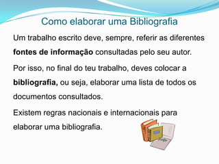 Como elaborar uma Bibliografia
Um trabalho escrito deve, sempre, referir as diferentes
fontes de informação consultadas pelo seu autor.

Por isso, no final do teu trabalho, deves colocar a
bibliografia, ou seja, elaborar uma lista de todos os
documentos consultados.

Existem regras nacionais e internacionais para
elaborar uma bibliografia.
 