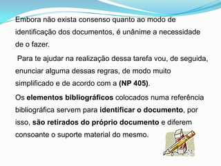 Embora não exista consenso quanto ao modo de
identificação dos documentos, é unânime a necessidade
de o fazer.
Para te ajudar na realização dessa tarefa vou, de seguida,
enunciar alguma dessas regras, de modo muito
simplificado e de acordo com a (NP 405).
Os elementos bibliográficos colocados numa referência
bibliográfica servem para identificar o documento, por
isso, são retirados do próprio documento e diferem
consoante o suporte material do mesmo.
 
