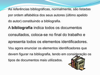 As referências bibliográficas, normalmente, são listadas
por ordem alfabética dos seus autores (último apelido
do autor) constituindo a bibliografia.

A bibliografia indica todos os documentos
consultados, coloca-se no final do trabalho e
apresenta todos os elementos identificadores.
Vou agora enunciar os elementos identificadores que
devem figurar na bibliografia, tendo em consideração os
tipos de documentos mais utilizados.
 