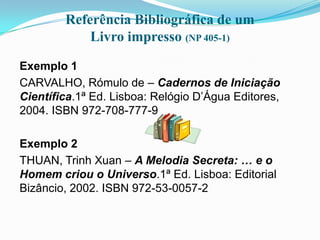 Referência Bibliográfica de um
            Livro impresso (NP 405-1)

Exemplo 1
CARVALHO, Rómulo de – Cadernos de Iniciação
Científica.1ª Ed. Lisboa: Relógio D’Água Editores,
2004. ISBN 972-708-777-9

Exemplo 2
THUAN, Trinh Xuan – A Melodia Secreta: … e o
Homem criou o Universo.1ª Ed. Lisboa: Editorial
Bizâncio, 2002. ISBN 972-53-0057-2
 