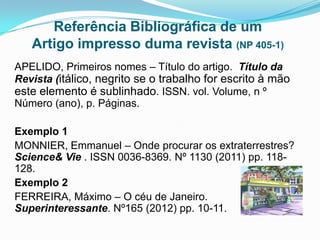 Referência Bibliográfica de um
   Artigo impresso duma revista (NP 405-1)
APELIDO, Primeiros nomes – Título do artigo. Título da
Revista (itálico, negrito se o trabalho for escrito à mão
este elemento é sublinhado. ISSN. vol. Volume, n º
Número (ano), p. Páginas.

Exemplo 1
MONNIER, Emmanuel – Onde procurar os extraterrestres?
Science& Vie . ISSN 0036-8369. Nº 1130 (2011) pp. 118-
128.
Exemplo 2
FERREIRA, Máximo – O céu de Janeiro.
Superinteressante. Nº165 (2012) pp. 10-11.
 