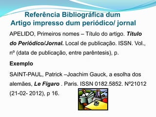Referência Bibliográfica dum
Artigo impresso dum periódico/ jornal
APELIDO, Primeiros nomes – Título do artigo. Título
do Periódico/Jornal. Local de publicação. ISSN. Vol.,
nº (data de publicação, entre parêntesis), p.
Exemplo
SAINT-PAUL, Patrick –Joachim Gauck, a esolha dos
alemães, Le Figaro . Paris. ISSN 0182.5852. Nº21012
(21-02- 2012), p 16.
 